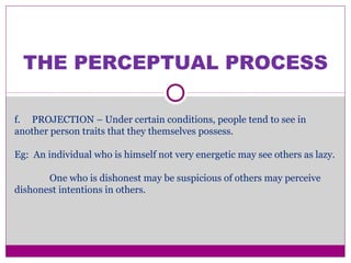 THE PERCEPTUAL PROCESS
f. PROJECTION – Under certain conditions, people tend to see in
another person traits that they themselves possess.
Eg: An individual who is himself not very energetic may see others as lazy.
One who is dishonest may be suspicious of others may perceive
dishonest intentions in others.
 