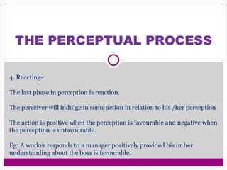 THE PERCEPTUAL PROCESS
4. Reacting-
The last phase in perception is reaction.
The perceiver will indulge in some action in relation to his /her perception
The action is positive when the perception is favourable and negative when
the perception is unfavourable.
Eg: A worker responds to a manager positively provided his or her
understanding about the boss is favourable.
 