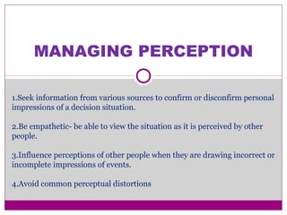 MANAGING PERCEPTION
1.Seek information from various sources to confirm or disconfirm personal
impressions of a decision situation.
2.Be empathetic- be able to view the situation as it is perceived by other
people.
3.Influence perceptions of other people when they are drawing incorrect or
incomplete impressions of events.
4.Avoid common perceptual distortions
 