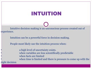 INTUITION
Intuitive decision making is an unconscious process created out of
experience.
Intuition can be a powerful force in decision making.
People most likely use the intuition process when:
• a high level of uncertainty exists.
• when variables are less scientifically predictable
• when facts are limited
• when time is limited and there is pressure to come up with the
right decision
 
