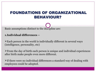 FOUNDATIONS OF ORGANIZATIONAL
BEHAVIOUR?
Basic assumptions distinct to the discipline are:
1.Individual differences –
Each person in the world is individually different in several ways
(intelligence, personality, etc)
From the day of birth each person is unique and individual experiences
after birth make people even more different.
If there were no individual differences a standard way of dealing with
employees could be adopted.
 