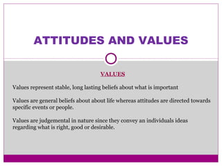 ATTITUDES AND VALUES
VALUES
Values represent stable, long lasting beliefs about what is important
Values are general beliefs about about life whereas attitudes are directed towards
specific events or people.
Values are judgemental in nature since they convey an individuals ideas
regarding what is right, good or desirable.
 