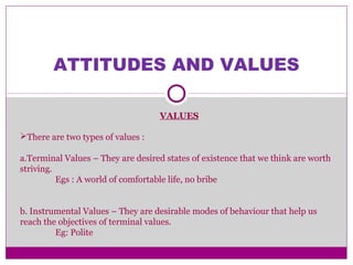 ATTITUDES AND VALUES
VALUES
There are two types of values :
a.Terminal Values – They are desired states of existence that we think are worth
striving.
Egs : A world of comfortable life, no bribe
b. Instrumental Values – They are desirable modes of behaviour that help us
reach the objectives of terminal values.
Eg: Polite
 