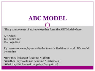 ABC MODEL
The 3 components of attitude together form the ABC Model where
A = Affect
B = Behaviour
C = Cognition
Eg : Assess one employees attitudes towards flexitime at work. We would
determine :
•How they feel about flexitime ? (affect)
•Whether they would use flexitime ? (behaviour)
•What they think about the policy ? (cognitive)
 