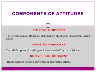 COMPONENTS OF ATTITUDES
AFFECTIVE COMPONENT
The feelings, sentiments, moods and emotions about some idea, person, event or
object.
COGNITIVE COMPONENT
The beliefs, opinion, knowledge or information held by the individual.
BEHAVIOURAL COMPONENT
The dispositions to get on a favorable or unfavorable actions.
 