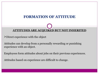 FORMATION OF ATTITUDE
ATTITUDES ARE ACQUIRED BUT NOT INHERITED
Direct experience with the object
Attitudes can develop from a personally rewarding or punishing
experience with an object.
Employees form attitudes about jobs on their previous experiences.
Attitudes based on experience are difficult to change.
 