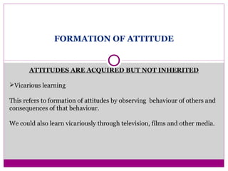 FORMATION OF ATTITUDE
ATTITUDES ARE ACQUIRED BUT NOT INHERITED
Vicarious learning
This refers to formation of attitudes by observing behaviour of others and
consequences of that behaviour.
We could also learn vicariously through television, films and other media.
 