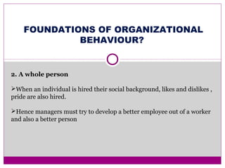 FOUNDATIONS OF ORGANIZATIONAL
BEHAVIOUR?
2. A whole person
When an individual is hired their social background, likes and dislikes ,
pride are also hired.
Hence managers must try to develop a better employee out of a worker
and also a better person
 