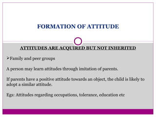 FORMATION OF ATTITUDE
ATTITUDES ARE ACQUIRED BUT NOT INHERITED
Family and peer groups
A person may learn attitudes through imitation of parents.
If parents have a positive attitude towards an object, the child is likely to
adopt a similar attitude.
Egs: Attitudes regarding occupations, tolerance, education etc
 