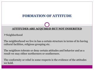 FORMATION OF ATTITUDE
ATTITUDES ARE ACQUIRED BUT NOT INHERITED
Neighborhood
The neighborhood we live in has a certain structure in terms of its having
cultural facilities, religious grouping etc.
The neighbors tolerate or deny certain attitudes and behavior and as a
result we may either northerners or southerners.
The conformity or rebel in some respects is the evidence of the attitudes
we hold.
 