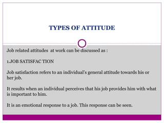 TYPES OF ATTITUDE
Job related attitudes at work can be discussed as :
1.JOB SATISFAC TION
Job satisfaction refers to an individual’s general attitude towards his or
her job.
It results when an individual perceives that his job provides him with what
is important to him.
It is an emotional response to a job. This response can be seen.
 