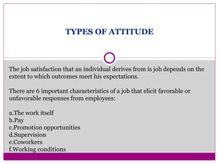 TYPES OF ATTITUDE
The job satisfaction that an individual derives from is job depends on the
extent to which outcomes meet his expectations.
There are 6 important characteristics of a job that elicit favorable or
unfavorable responses from employees:
a.The work itself
b.Pay
c.Promotion opportunities
d.Supervision
e.Coworkers
f.Working conditions
 