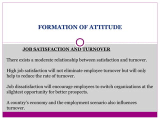 FORMATION OF ATTITUDE
JOB SATISFACTION AND TURNOVER
There exists a moderate relationship between satisfaction and turnover.
High job satisfaction will not eliminate employee turnover but will only
help to reduce the rate of turnover.
Job dissatisfaction will encourage employees to switch organizations at the
slightest opportunity for better prospects.
A country’s economy and the employment scenario also influences
turnover.
 