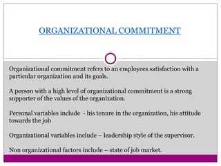 ORGANIZATIONAL COMMITMENT
Organizational commitment refers to an employees satisfaction with a
particular organization and its goals.
A person with a high level of organizational commitment is a strong
supporter of the values of the organization.
Personal variables include - his tenure in the organization, his attitude
towards the job
Organizational variables include – leadership style of the supervisor.
Non organizational factors include – state of job market.
 