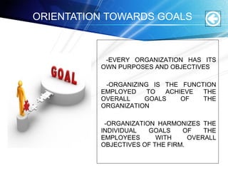 -EVERY ORGANIZATION HAS ITS
OWN PURPOSES AND OBJECTIVES
-ORGANIZING IS THE FUNCTION
EMPLOYED TO ACHIEVE THE
OVERALL GOALS OF THE
ORGANIZATION
-ORGANIZATION HARMONIZES THE
INDIVIDUAL GOALS OF THE
EMPLOYEES WITH OVERALL
OBJECTIVES OF THE FIRM.
ORIENTATION TOWARDS GOALS
 