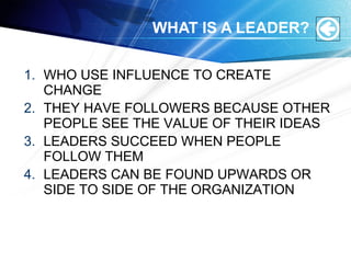 WHAT IS A LEADER?
1. WHO USE INFLUENCE TO CREATE
CHANGE
2. THEY HAVE FOLLOWERS BECAUSE OTHER
PEOPLE SEE THE VALUE OF THEIR IDEAS
3. LEADERS SUCCEED WHEN PEOPLE
FOLLOW THEM
4. LEADERS CAN BE FOUND UPWARDS OR
SIDE TO SIDE OF THE ORGANIZATION
 