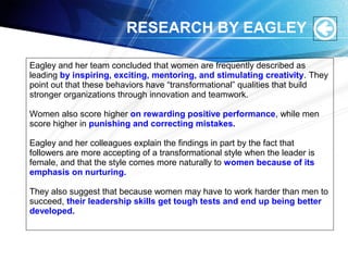 RESEARCH BY EAGLEY
Eagley and her team concluded that women are frequently described as
leading by inspiring, exciting, mentoring, and stimulating creativity. They
point out that these behaviors have “transformational” qualities that build
stronger organizations through innovation and teamwork.
Women also score higher on rewarding positive performance, while men
score higher in punishing and correcting mistakes.
Eagley and her colleagues explain the findings in part by the fact that
followers are more accepting of a transformational style when the leader is
female, and that the style comes more naturally to women because of its
emphasis on nurturing.
They also suggest that because women may have to work harder than men to
succeed, their leadership skills get tough tests and end up being better
developed.
 