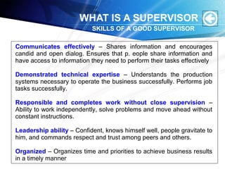 WHAT IS A SUPERVISOR
Communicates effectively – Shares information and encourages
candid and open dialog. Ensures that p. eople share information and
have access to information they need to perform their tasks effectively
Demonstrated technical expertise – Understands the production
systems necessary to operate the business successfully. Performs job
tasks successfully.
Responsible and completes work without close supervision –
Ability to work independently, solve problems and move ahead without
constant instructions.
Leadership ability – Confident, knows himself well, people gravitate to
him, and commands respect and trust among peers and others.
Organized – Organizes time and priorities to achieve business results
in a timely manner
SKILLS OF A GOOD SUPERVISOR
 