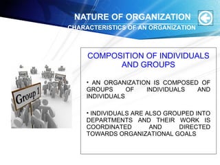 NATURE OF ORGANIZATION
COMPOSITION OF INDIVIDUALS
AND GROUPS
• AN ORGANIZATION IS COMPOSED OF
GROUPS OF INDIVIDUALS AND
INDIVIDUALS
• INDIVIDUALS ARE ALSO GROUPED INTO
DEPARTMENTS AND THEIR WORK IS
COORDINATED AND DIRECTED
TOWARDS ORGANIZATIONAL GOALS
CHARACTERISTICS OF AN ORGANIZATION
 