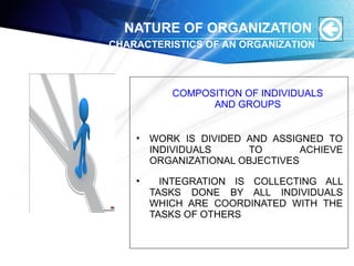 • WORK IS DIVIDED AND ASSIGNED TO
INDIVIDUALS TO ACHIEVE
ORGANIZATIONAL OBJECTIVES
• INTEGRATION IS COLLECTING ALL
TASKS DONE BY ALL INDIVIDUALS
WHICH ARE COORDINATED WITH THE
TASKS OF OTHERS
NATURE OF ORGANIZATION
CHARACTERISTICS OF AN ORGANIZATION
COMPOSITION OF INDIVIDUALS
AND GROUPS
 