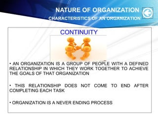 NATURE OF ORGANIZATION
CONTINUITY
• AN ORGANIZATION IS A GROUP OF PEOPLE WITH A DEFINED
RELATIONSHIP IN WHICH THEY WORK TOGETHER TO ACHIEVE
THE GOALS OF THAT ORGANIZATION
• THIS RELATIONSHIP DOES NOT COME TO END AFTER
COMPLETING EACH TASK
• ORGANIZATION IS A NEVER ENDING PROCESS
CHARACTERISTICS OF AN ORGANIZATION
 