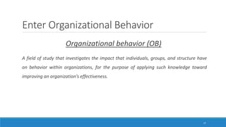 Enter Organizational Behavior
Organizational behavior (OB)
A field of study that investigates the impact that individuals, groups, and structure have
on behavior within organizations, for the purpose of applying such knowledge toward
improving an organization’s effectiveness.
17
 