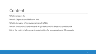Content
What managers do.
What is Organizational Behavior (OB).
What is the value of the systematic study of OB.
What is the contributions made by major behavioral science disciplines to OB.
List of the major challenges and opportunities for managers to use OB concepts.
2
 