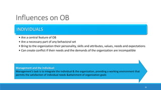 Influences on OB
INDIVIDUALS
• Are a central feature of OB
• Are a necessary part of any behavioral set
• Bring to the organization their personality, skills and attributes, values, needs and expectations
• Can create conflict if their needs and the demands of the organization are incompatible
20
Management and the individual:
Management’s task is to integrate the individual & the organization, providing a working environment that
permits the satisfaction of individual needs &attainment of organization goals
 