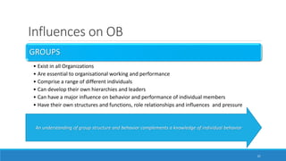 Influences on OB
GROUPS
• Exist in all Organizations
• Are essential to organisational working and performance
• Comprise a range of different individuals
• Can develop their own hierarchies and leaders
• Can have a major influence on behavior and performance of individual members
• Have their own structures and functions, role relationships and influences and pressure
21
An understanding of group structure and behavior complements a knowledge of individual behavior
 