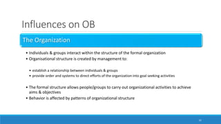 Influences on OB
The Organization
• Individuals & groups interact within the structure of the formal organization
• Organisational structure is created by management to:
• establish a relationship between individuals & groups
• provide order and systems to direct efforts of the organization into goal seeking activities
• The formal structure allows people/groups to carry out organizational activities to achieve
aims & objectives
• Behavior is affected by patterns of organizational structure
22
 