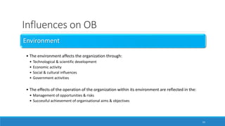 Influences on OB
Environment
• The environment affects the organization through:
• Technological & scientific development
• Economic activity
• Social & cultural influences
• Government activities
• The effects of the operation of the organization within its environment are reflected in the:
• Management of opportunities & risks
• Successful achievement of organisational aims & objectives
23
 