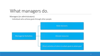 What managers do.
Managers (or administrators):
◦ Individuals who achieve goals through other people.
3
Managerial Activities
Make decisions
Allocate resources
Direct activities of others to attain goals to attain goal
 