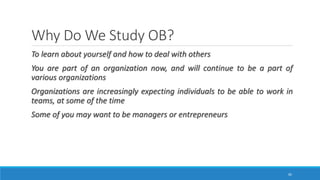 Why Do We Study OB?
To learn about yourself and how to deal with others
You are part of an organization now, and will continue to be a part of
various organizations
Organizations are increasingly expecting individuals to be able to work in
teams, at some of the time
Some of you may want to be managers or entrepreneurs
30
 