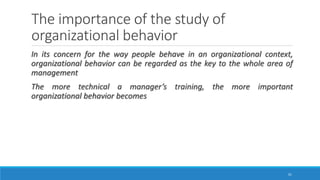 The importance of the study of
organizational behavior
In its concern for the way people behave in an organizational context,
organizational behavior can be regarded as the key to the whole area of
management
The more technical a manager’s training, the more important
organizational behavior becomes
31
 