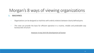 Morgan’s 8 ways of viewing organizations
1. MACHINES
◦ Organizations can be designed as machines with orderly relations between clearly defined parts
◦ This view can provide the basis for efficient operation in a routine, reliable and predictable way
bureaucratic structure
However it may limit the development of human
34
 