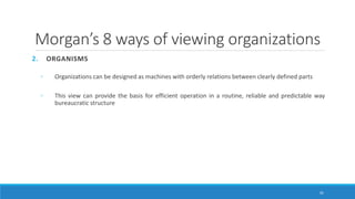 Morgan’s 8 ways of viewing organizations
2. ORGANISMS
◦ Organizations can be designed as machines with orderly relations between clearly defined parts
◦ This view can provide the basis for efficient operation in a routine, reliable and predictable way
bureaucratic structure
35
 