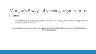 Morgan’s 8 ways of viewing organizations
3. BRAINS
◦ Involves thinking about the organization as inventive and rational, and in a manner that provides for
flexibility and creative action
The challenge is to create new forms of organization capable of intelligent change and that can disperse
brain like capacities
36
 