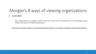 Morgan’s 8 ways of viewing organizations
4. CULTURES
◦ Sees organizations as complex system made up of their own characteristic sets of ideology, values,
rituals, and systems of belief and practice
Attention to specific aspects of social development helps to account for variations among organizations
37
 