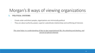 Morgan’s 8 ways of viewing organizations
5. POLITICAL SYSTEMS
◦ Create order and direct people, organizations are intrinsically political
◦ They are about authority, power, superior subordinate relationships and conflicting of interests
This view helps in a understanding of day-to-day organizational life, the wheeling and dealing, and
pursuit of special interests
38
 