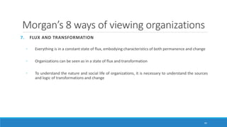 Morgan’s 8 ways of viewing organizations
7. FLUX AND TRANSFORMATION
◦ Everything is in a constant state of flux, embodying characteristics of both permanence and change
◦ Organizations can be seen as in a state of flux and transformation
◦ To understand the nature and social life of organizations, it is necessary to understand the sources
and logic of transformations and change
40
 