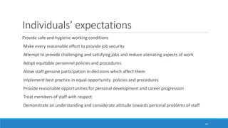Individuals’ expectations
Provide safe and hygienic working conditions
Make every reasonable effort to provide job security
Attempt to provide challenging and satisfying jobs and reduce alienating aspects of work
Adopt equitable personnel policies and procedures
Allow staff genuine participation in decisions which affect them
Implement best practice in equal opportunity policies and procedures
Provide reasonable opportunities for personal development and career progression
Treat members of staff with respect
Demonstrate an understanding and considerate attitude towards personal problems of staff
45
 