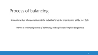 Process of balancing
It is unlikely that all expectations of the individual or of the organization will be met fully
There is a continual process of balancing, and explicit and implicit bargaining
47
 