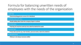 Formula for balancing unwritten needs of
employees with the needs of the organization
48
CARING
•Demonstrating genuine concern for individuals
COMMUNICATING
•Really talking about what the company hopes to achieve
LISTENING
•Hearing not only the words but also what lies behind the words
KNOWING
•Those who work for you, their families, personal wishes, desires & ambitions
REWARDING
•Money is not always necessary stalker
 
