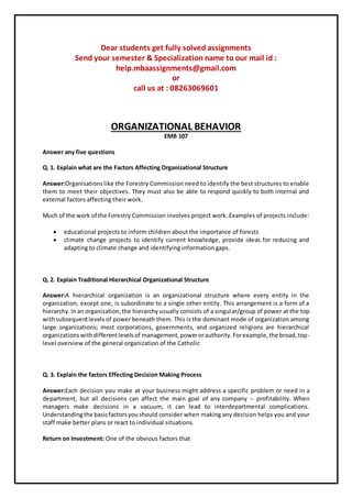 Dear students get fully solved assignments
Send your semester & Specialization name to our mail id :
help.mbaassignments@gmail.com
or
call us at : 08263069601
ORGANIZATIONAL BEHAVIOR
EMB 107
Answer any five questions
Q. 1. Explain what are the Factors Affecting Organizational Structure
Answer:Organisationslike the Forestry Commission need to identify the best structures to enable
them to meet their objectives. They must also be able to respond quickly to both internal and
external factors affecting their work.
Much of the work of the Forestry Commission involves project work. Examples of projects include:
 educational projects to inform children about the importance of forests
 climate change projects to identify current knowledge, provide ideas for reducing and
adapting to climate change and identifying information gaps.
Q. 2. Explain Traditional Hierarchical Organizational Structure
Answer:A hierarchical organization is an organizational structure where every entity in the
organization, except one, is subordinate to a single other entity. This arrangement is a form of a
hierarchy.Inan organization,the hierarchy usually consists of a singular/group of power at the top
withsubsequentlevels of power beneath them. This is the dominant mode of organization among
large organizations; most corporations, governments, and organized religions are hierarchical
organizationswithdifferentlevelsof management,powerorauthority.Forexample,the broad,top-
level overview of the general organization of the Catholic
Q. 3. Explain the factors Effecting Decision Making Process
Answer:Each decision you make at your business might address a specific problem or need in a
department, but all decisions can affect the main goal of any company -- profitability. When
managers make decisions in a vacuum, it can lead to interdepartmental complications.
Understandingthe basicfactorsyoushould consider when making any decision helps you and your
staff make better plans or react to individual situations.
Return on Investment: One of the obvious factors that
 