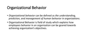 Organizational Behavior
• Organizational behavior can be defıned as the understanding,
prediction, and management of human behavior in organizations.
• Organizational Behavior is field of study which explains how
employees behavior in an organization can be geared towards
achieving organization’s objectives.
 