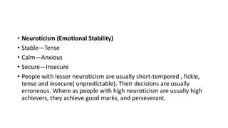 • Neuroticism (Emotional Stability)
• Stable—Tense
• Calm—Anxious
• Secure—Insecure
• People with lesser neuroticism are usually short-tempered , fickle,
tense and insecure( unpredictable). Their decisions are usually
erroneous. Where as people with high neuroticism are usually high
achievers, they achieve good marks, and perseverant.
 