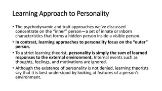 Learning Approach to Personality
• The psychodynamic and trait approaches we’ve discussed
concentrate on the “inner” person—a set of innate or inborn
characteristics that forms a hidden person inside a visible person.
• In contrast, learning approaches to personality focus on the “outer”
person.
• To a strict learning theorist, personality is simply the sum of learned
responses to the external environment. Internal events such as
thoughts, feelings, and motivations are ignored.
• Although the existence of personality is not denied, learning theorists
say that it is best understood by looking at features of a person’s
environment.
 