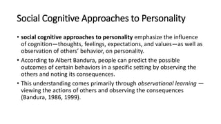 Social Cognitive Approaches to Personality
• social cognitive approaches to personality emphasize the influence
of cognition—thoughts, feelings, expectations, and values—as well as
observation of others’ behavior, on personality.
• According to Albert Bandura, people can predict the possible
outcomes of certain behaviors in a specific setting by observing the
others and noting its consequences.
• This understanding comes primarily through observational learning —
viewing the actions of others and observing the consequences
(Bandura, 1986, 1999).
 