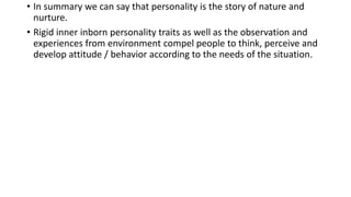 • In summary we can say that personality is the story of nature and
nurture.
• Rigid inner inborn personality traits as well as the observation and
experiences from environment compel people to think, perceive and
develop attitude / behavior according to the needs of the situation.
 