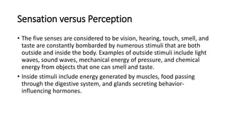 Sensation versus Perception
• The five senses are considered to be vision, hearing, touch, smell, and
taste are constantly bombarded by numerous stimuli that are both
outside and inside the body. Examples of outside stimuli include light
waves, sound waves, mechanical energy of pressure, and chemical
energy from objects that one can smell and taste.
• Inside stimuli include energy generated by muscles, food passing
through the digestive system, and glands secreting behavior-
influencing hormones.
 